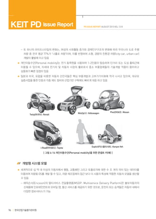 KEIT PD Issue Report

PD ISSUE REPORT AUGUST 2013 VOL 13-8

	  -또 하나의 라이프스타일의 변화는, 여성의 사회활동 증가와 경제인구구조의 변화에 따라 우리나라 도로 주행
차량 중 전국 평균 77%가 ‘나홀로 차량‘이며, 이를 반영하여 소형, 경량의 친환경 차량(city-car, urban-car)
개발이 활발해 지고 있음
개인이동수단(Personal mobility)는 전기 동력원을 사용하여 1~2인용이 탑승하여 단거리 또는 도심 출퇴근에
이용될 수 있으며 , 차세대 전기차 및 자동차 시장의 활로로서 중소 부품업체들의 기술개발 적용이 용이하고
상용화가 빠른 장점이 있음
일본과 미국, 유럽을 비롯한 자동차 선진국들은 핵심 부품개발과 고부가가치화에 적극 나서고 있으며, 대규모
실증사업을 통한 인증과 각종 제도 정비와 산업기반 구축에도 빠르게 대응 하고 있음

Twizy(트위지) : Renalt

i-Road(아이로드) : Toyota

Nils(닐스) : Volkswagen

Pivo2(피보2) : Nissan

Explicit(익스플리시트) : Kenyon Yeh

┃그림 4-14 개인이동수단(Personal mobility)을 위한 콘셉트 카(예)┃

 개방형 시스템 모델
세계적으로 십 억 대 이상의 자동차에서 행동, 교통패턴 그리고 토폴로지에 대한 수 조 개의 의미 있는 데이터를
이용하여 차량용 OS를 개발 할 수 있고, 차량 제조업체의 접근 보다 더 사용자 특성에 적합한 자동차 모델을 생산할
수 있음
	  -에릭슨사(Ericsson)의 멀티서비스 전달플랫폼(MSDP: Multiservice Delivery Platform)은 볼보자동차의
신제품에 인포테인먼트와 모바일 앱, 통신 서비스를 제공하기 위한 것으로, 운전자 또는 승객들은 자동차 내에서
다양한 정보서비스가 가능

96

한국산업기술평가관리원

 