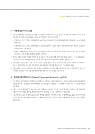 ISSUE 4 자동차·IT융합 시스템으로서의 자율주행자동차

 자동차 공유서비스 모델
차량 공유서비스는 선두였던 Zipcar를 미국 렌트카 업체 Avis에서 인수 할 정도로 성장기에 접어들고 있고, 세계
각국으로 확산되어 벤처캐피탈과 자동차 업계의 투자가 이루어지고 있음
	  -구글벤처스 등 IT 계열의 벤처캐피탈과 GM 벤처스 등 자동차업계의 벤처캐피탈에서 차량 공유 서비스 업체에
대한 투자
	  -독일의 Car2Go는 2인용 소형 차량인 스마트를 이용하여 다임러 그룹의 자회사로서 다임러-벤츠가 공동으로
투자하고 관련 사업을 지원
	  -BMW Drive Now 는 독일의 주요 도시와 미국 샌프란시스코에서 운영 중이며, 특히 미국에서는 전기차를
이용하여 스마트폰 앱으로 예약과 결재가 이루어짐
중거리 교통수단으로 적합한 자동차 공유 모델은 기존의 장거리를 위한 차량 임대 사업이나 택시 운송업과는
사용하는 시간적인 측면에서 차이가 있으며, 대중교통거점형과 연계하여 도심에서 활성화가 기대
자율주행이 가능한 경우, 이용자가 어디서나 차량을 승하차 할 수 있어 공유차량 주차장 선택이 자유로울 수
있으며, 특정 차량 보관소로의 집중 현상이 대중교통과 군집주행을 통해 배치가 가능해 질 수 있음
자동차 공유 서비스의 성공 여부 역시, 사용자가 사용하는 기기와의 호환성이나 고객 서비스, 차량의 관리 상태, 그
이외에도 편의성과 가격, 자동차 브랜드에 대한 선호도에 따라 달라질 것으로 예상

 주문자 상표 부착(OEM:Original Equipment Manufacturing)모델
기존 자동차 제조업체들은 OEM 방식에 의해 오랜 시간동안 차량의 설계와 제조, 그리고 사용자의 감성적 호응도를
반영해 왔으며, 다른 산업에 비해 부품산업 등 부가산업의 고용창출과 타 산업에의 파급효과로 자국 산업 보호를
받아 왔음
자동차 산업의 패러다임 전환에 따라 산업 생태계도 변화되고 있으며, 선진국 자동차 업체들은 기존 생태계를
개방하여 외부 기업과 협력을 강화하고 있으며 각국 정부는 대규모 지원에 나서고 있는 상태
자율주행서비스라는 복합적인 요소기술의 총체를 완성하기 위해 지도데이터, 주행패턴 정보, ECU 등의 데이터에
기반한 새로운 가치사슬을 연계하는 신기술들과의 융합에의 과감한 전략적 투자 확대로 글로벌시장의 경쟁력
강화가 요구

Korea Evaluation Institute of Industrial Technology

97

 