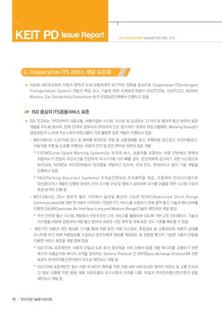 KEIT PD Issue Report

PD ISSUE REPORT AUGUST 2013 VOL 13-8

4. Cooperative-ITS 서비스 제공 표준화
지능화·네트워크화된 자동차 영역과 도로/교통체계의 유기적인 접목을 중심으로 Cooperative-ITS(Intelligent
Transportation System) 개발의 핵심 요소 기술에 대한 국제표준개발이 ISO/TC204, ISO/TC22, GENIVI

Alliance, Car Connectivity Consortium 등의 산업표준단체에서 진행되고 있음
 ISO 중심의 ITS응용서비스 표준
ISO TC204는 1992년부터 대중교통, 여행자정보 시스템, 수수료 및 요금징수, 단거리 및 광대역 통신 분야의 표준
개발을 주도해 왔으며, 현재 23개국 참여국과 29개국의 단순 참가국이 18개의 워킹그룹(WG: Working Group)이
생성되었으나, 아래 주요 4개의 워킹그룹이 가장 활발한 표준 개발이 진행되고 있음
	  -WG14에서는 도로/차량 경고 및 제어를 목적으로 전방 및 교통장애물 경고, 주행차량 접근경고, 차선이탈경고,
자동차량 주행 등 도로를 주행하는 차량의 안전 및 운전 편의성 관련의 표준 개발
	   *CSCW(Curve Speed Warning Systems) 는 트럭과 버스 , 승용차를 포함하는 차량 전반에서 현재의
차량속도가 전방의 곡선구간을 안전하게 지나가기에 너무 빠를 경우, 운전자에게 경고하기 위한 시스템으로

NISSAN, HONDA, VISTEON등이 양산품을 개발하고 있으며, 국내 만도, 현대모비스 등이 기술 개발을
진행하고 있음
	   *PAS(Parking Assistant Systems) 주차공간영상과 주차궤적을 제공 , 조향제어 안내시스템으로
양산중이거나 개발이 진행된 완성차 간의 시스템 구성 및 형태가 상이하여 국가별 조율을 위한 시스템 구성의
특성 분석이 진행 중
	  -WG16 에서는 20m 범위의 짧은 거리에서 일대일 통신이 가능한 DSRC(dedicated Short Range
Communication)에 대한 연구에서 시작되어, 다양한 ITS 서비스를 수용하기 위해 광역 통신 기술과 핸드오버를
이용한 CALM(Continues Air Interface-Long and Medium Range)기술이 제안되어 개발 중임
	   *무선 인터넷 통신 시스템 개발에서 선두주자인 LTE 서비스를 활용하여 CALM 기반 LTE 인터페이스 기술과
시스템을 차량에 접목하여 차량 통신 분야의 새로운 시장 개척 및 국제 표준 선도 기회를 확보할 수 있음
	  - WG17은 차량과 개인 휴대용 기기를 통해 차량 운전 시에 사고정보, 혼잡정보 등 교통정보와 차량의 상태를
모니터링 하기 위해 차량정보를 수집하고 운전자에게 정보를 제공하는 등 양방향 통신이 가능한 사용자 단말을
이용한 서비스 표준을 개발 중에 있음
	   *ISO13184 표준제안은 사용자 단말과 도로 등의 정보제공 서버 간에서 응용 계층 메시지를 교환하기 위한
메시지 흐름순서와 메시지 규격을 정의하는 Generic Protocol 인 DXP(Data eXchange Protocol)에 관한
표준이 한국전자통신연구원의 주도로 제안되고 개발 중
	   *ISO13185 표준제안은 필수 차량 내 데이터 획득을 위한 차량 내부 네트워크와 데이터 저장소 및 교통 인프라
간 정보 교환을 위한 응용 계층 프로토콜의 요구사항과 규격을 다룸. 독일과 한국전자통신연구원의 공동
제안되고 개발 중

98

한국산업기술평가관리원

 
