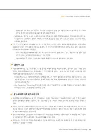 ISSUE 4 자동차·IT융합 시스템으로서의 자율주행자동차

	   *현대맵앤소프트 사의 주도제안으로 Indoor navigation 관련 정보교환 인터페이스를 다루는 ISO17438
제안과 중국 주도의 여행자안내 프로토콜 표준개발이 진행 중
	  -WG18에서는 최근에 생성된 그룹으로 비엔나 협정에 따라 CEN TC278 WG16과 협의하여 결정하였으며,
Cooperative Systmems 분야의 서비스, 아키텍쳐, 통신관리, 보안, 전자지도(LDM: Local Dynamic Map),
미들웨어 등이 있음
ISO TC22 SC3 WG1은 차량 내부 네트워크와 외부 진단 기기간의 데이터 통신 표준화를 추진하는 핵심 표준화
그룹으로 14개의 세부 그룹이 운영되고 있으며, 전 세계 자동차 OEM(다임러, BMW, 포드, GM, 도요타) 및
산업체의 적극적인 참여가 이루어짐
	   *ISO27145 제안은 자동차에 대한 OBD 시스템의 규격(커넥터, 진단 서비스, DTC, 통신프로토콜 등)과 진단
기기간의 통신 방식을 정의하여 제공하기 위해 개발 중
	   *ISO14229 제안은 자동차 ECU에 대해 CAN을 통해 진단 서비스를 표준화 하는 것이 목표

 GENIVI 표준
차량 제조사에서는 자동차의 브랜드 가치를 높이는 차별화 전략을 자동차의 연비, 가격대비 성능, 디자인 등의
자동차 자체 시스템에서 벗어나 자동차에서 IT 기기 활용도를 높이는 기술과 외부와의 원활한 네트워킹을 위한
차량IT 융합기술에 관한 관심이 고조되고 있음
	  -GENIVI Alliance는 차량 인포테인먼트 시스템을 오픈소스 기반의 플랫폼으로 정의하고 개발하도록 하는 산업
표준을 담당하고 있는 비영리 단체이며, BMW, Intel, GM, PSA, WindRiver를 중심으로 2008년 창단되어

126개의 회원사로 구성
	  -Car Connectivity Consortium은 모바일 기기와 자동차 인포테인먼트 시스템을 연결하는 산업체 표준 기술로
미러링크(Mirror Link)를 산업 표준화하는 단체

 국내·외 자동차IT 표준 대응 정책
국내 TTA 산하의 텔레매틱스 및 ITS 위원회에서는 차내망 연동 실무반, 인프라통신 실무반, 차량 간 통신 실무반
분야 표준화 활동이 진행되고 있으며, 국내 표준 개발 및 국내 기술의 국제 표준기고로 연결하는 역할이 수행되고
있음
자동차 관련 원천기술이 부족한 우리나라는 선진국이 만들어 놓은 국제표준 또는 미국·일본 등과 같은 선진국
표준을 수용하는 국가의 입장이었기 때문에 우리의 제품을 생산하고 수출하기 위해서는 표준 수용으로 관련 소재
및 부품의 예속화 현상이 발생되었음
향후 미래형 자동차 산업 분야에서 우리나라가 주도적인 성장을 위해서는 기술의 개발과 지적재산권 확보, 표준화
의 삼위일체적인 추진이 세계시장 진입효과를 극대화 시킬 수 있음
정부에서는 민간주도로 국제표준화 활동이 조기에 효율적이고 체계적으로 이루어질 수 있도록 활동기반을
조성하는 데 중점을 두어야 함

Korea Evaluation Institute of Industrial Technology

99

 