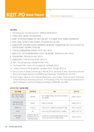 KEIT PD Issue Report

PD ISSUE REPORT JUNE 2013 VOL 13-8

[참고문헌]
1.“Self-driving cars: The next revolution”, KPMG & CAR 발간보고서
2.“2030년 자동차 기술전망“, 한국자동차공학회
3,박종훈, “전 세계 완성차 업체들의 무인 자동차 개발 경쟁”, 주간기술동향 1592호, 정보통신산업진흥원 발간
4.박광만, 박영준, “복지형 ICT R&D 추진방향”, IT이슈리포트 2013-04, ETRI
5.산업통상자원부 산업기술평가관리원 산업융합원천기술개발과제 “자동발렛파킹을 위한 센서기반 공간인지 및
자동주행기술개발” 사업계획서, 2010년 4월
6.“주력산업 산업융합원천R&D 전략[2013-2017]“, KEIT, 2012.9
7.문종덕 외 2인, “2013 CES를 통해 살펴본 스마트카 기술개발 동향”, PD이슈보고서, KEIT, 2013.4.
8.“주력산업IT융합”, PD이슈보고서, KEIT, 2013.2
9.산업통상자원부, “스마트국가그리드로드맵”, 2010.1.15.
10.KEIT, “The next big thing!, 산업기술비전 2020”, 2012.
11.“센서가 알아서 척척···김여사, 주차 고민 해결 눈앞”, 한겨레신문, 2013.7
12.“스마트카 시대 우리가 주역, 올 개발 목표, 시속 60Km 무인차”, 전자신문, 2013.7.14.
13.Carl D. Crane III, David G. Armstrong Jr. Mel W. Torrie, and Sarah A. Gray, “Autonomous Ground
Vehicle Technologies Applied to the DARPA Grand Chanllenge”, ICCAS2004, pp.1126-1130.
14.Dmitri Dolgov, Sebastian Thrun, Michael Montemerlo, James Diebel, “Practical Search Techniques
in Path Planning for Autonomous Driving”, In Proceedings of the First International Symposium on
Search Techniques in Artificial Intelligence and Robotics (STAIR-08). June 2008.
[국내·외 주요 기술개발 현황]
연구기관명

프로젝트명

개요

연구기간

볼보 자동차&스웨덴,
독일, 스페인 기술연구
소

SARTRE

• 선두 차량을 추종하는 무인 3대의 군집주행 차
량 기술개발

2009.9~2012.9

유럽연합(콘티넬탈,
볼보, 폭스바겐 등)

HAVEit

• ADAS 시스템 개발

2008.2~2011.7

BMW city

Project I

• 소형, 전기차, 고효율의 퍼스널모빌리티 개발

2012.1~2013.12

PATH

VII

• 도로 인프라 연계 차량안전서비스 기술개발

2008.1~2011.12

한국전자통신
연구원

자동발렛주차를 위한
센서융합 공간인지 및
자동주행기술개발

• 차량센서와 인프라맵 정보를 이용하여 주차장
공간인지와 주차유도 및 주행기술개발

2010.4~2014.3

102 한국산업기술평가관리원

 