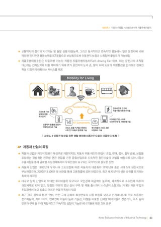 ISSUE 4 자동차·IT융합 시스템으로서의 자율주행자동차

교통약자의 청각과 시각기능 및 돌발 상황 대응능력, 그리고 동시적이고 연속적인 행동에서 일반 운전자에 비해
약화된 인지판단 행동능력을 ICT융합으로 보상함으로써 이동권익 보장과 사회참여 활성화가 가능해짐
자율주행이동수단은 자율주행 기능이 적용된 자율주행자동차(Self-driving Car) 이며, 이는 운전자의 조작을
대신하는 전자장치와 이를 제어하기 위해 IT가 운전자의 눈과 손, 발이 되어 도로의 주행환경을 인지하고 정해진
목표 지점까지 이동하는 서비스를 제공

Mobility for Living

Functions Plug-in

인프라연계 근거리
자율주행/자동주차기술

스마트폰 기반
실내외 정밀
위치인식

교통약자 맞춤형 운전자자동차 UI/UX 기술

V2X 통신기반 스마트
인프라구축 및 차량연동기술

ICT Components
서비스 모듈 PnP를 지원하는
소형 전기자동차 플랫폼 기술

복지자동차 서비스 SW
미들웨어 기술

┃그림 4-1 이동권 보장을 위한 생활 영위형 이동수단으로서 IT융합 자동차┃

 자동차 산업의 특징
자동차 산업은 지리적 범위가 육상으로 제한되지만, 자동차 부품 제조와 완성차 조립, 판매, 정비, 할부 금융, 보험을
포함하는 광범위한 전후방 연관 산업을 가진 종합산업으로 지속적인 첨단기술의 개발을 바탕으로 내수시장과
수출시장을 통해 글로벌 시장경제에서의 우위선점이 요구되는 국가적으로 중요한 산업
자동차 산업은 1980년대 우리나라 고도성장에 따른 자동차의 대중화와 1990년대 중반 세계 5대 생산국으로
부상하였으며, 2000년대 400만 대 생산을 통해 고용창출에 공헌 하였으며, 최근 세계 5위의 생산 순위를 유지하는
최대의 제조업
대규모 장치 산업으로 막대한 투자비용이 요구되고 국민경제 파급력이 높으며 , 세계적으로 소수업체 위주의
과점체제로 되어 있고, 일정한 규모의 양산 설비 구축 및 제품 출시까지 4~5년이 소요되는 거대한 자본 투입과
진입장벽이 높고 퇴출도 어려운 산업적 특성이 있음
최근 각국 정부의 환경, 연비, 안전 규제 강화로 화석연료의 사용 비중을 낮추고 전기에너지를 주로 사용하는
전기자동차, 하이브리드, 연료전지 자동차 등과 가솔린, 디젤을 비롯한 신재생 에너지원과 천연가스, 수소 등의
인프라 구축 등 미래 지향적이고 지속적인 성장이 가능한 에너지원에 대한 고려 요구

Korea Evaluation Institute of Industrial Technology

83

 