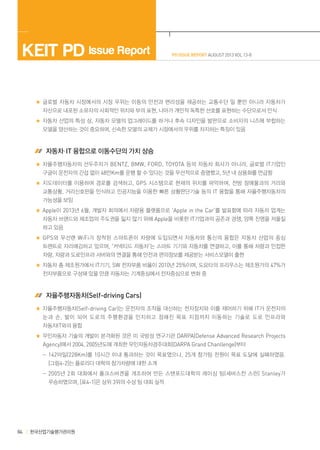 KEIT PD Issue Report

PD ISSUE REPORT AUGUST 2013 VOL 13-8

글로벌 자동차 시장에서의 시장 우위는 이동의 안전과 편리성을 제공하는 교통수단 일 뿐만 아니라 자동차가
자산으로 내포된 소유자의 사회적인 위치와 부의 표현, 나아가 개인적 독특한 선호를 표현하는 수단으로서 인식
자동차 산업의 특성 상, 자동차 모델의 업그레이드를 하거나 후속 디자인을 발판으로 소비자의 니즈에 부합하는
모델을 양산하는 것이 중요하며, 신속한 모델의 교체가 시장에서의 우위를 차지하는 특징이 있음

 자동차·IT 융합으로 이동수단의 가치 상승
자율주행자동차의 선두주자가 BENTZ, BMW, FORD, TOYOTA 등의 자동차 회사가 아니라, 글로벌 IT기업인
구글이 운전자의 간섭 없이 48만Km를 운행 할 수 있다는 것을 우선적으로 증명했고, 5년 내 상용화를 언급함
지도데이터를 이용하여 경로를 검색하고, GPS 시스템으로 현재의 위치를 파악하며, 전방 장애물과의 거리와
교통상황, 거리신호판을 인식하고 인공지능을 이용한 빠른 상황판단기술 등의 IT 융합을 통해 자율주행자동차의
가능성을 보임
Apple이 2013년 6월, 개발자 회의에서 차량용 플랫폼으로 ‘Apple in the Car’를 발표함에 따라 자동차 업계는
자동차 브랜드와 제조업의 주도권을 잃지 않기 위해 Apple을 비롯한 IT기업과의 공존과 경쟁, 양쪽 진영을 저울질
하고 있음
GPS 와 무선랜 WiFi 가 장착된 스마트폰이 차량에 도입되면서 자동차와 통신의 융합은 자동차 산업의 중심
트렌트로 자리매김하고 있으며, ‘커넥티드 자동차’는 스마트 기기와 자동차를 연결하고, 이를 통해 차량과 인접한
차량, 차량과 도로인프라 서버와의 연결을 통해 안전과 편의정보를 제공받는 서비스모델이 출현
자동차 총 제조원가에서 IT기기, SW 전자부품 비율이 2010년 25%이며, 도요타의 프리우스는 제조원가의 47%가
전자부품으로 구성돼 있을 만큼 자동차는 기계중심에서 전자중심으로 변화 중

 자율주행자동차(Self-driving Cars)
자율주행자동차(Self-driving Car)는 운전자의 조작을 대신하는 전자장치와 이를 제어하기 위해 IT가 운전자의
눈과 손 , 발이 되어 도로의 주행환경을 인지하고 정해진 목표 지점까지 이동하는 기술로 도로 인프라와
자동차IT와의 융합
무인자동차 기술의 개발이 본격화된 것은 미 국방성 연구기관 DARPA(Defense Advanced Research Projects
Agency)에서 2004, 2005년도에 개최한 무인자동차경주대회(DARPA Grand Chanllenge)부터
	  -142마일(228Km)를 10시간 이내 통과하는 것이 목표였으나, 25개 참가팀 전원이 목표 도달에 실패하였음.
[그림4-2]는 플로리다 대학의 참가차량에 대한 소개
	  -2005 년 2 회 대회에서 폴크스바겐을 개조하여 만든 스탠포드대학의 레이싱 팀 ( 세바스찬 스런 ) Stanley 가
우승하였으며, [표4-1]은 상위 3위의 수상 팀 대회 실적

84

한국산업기술평가관리원

 