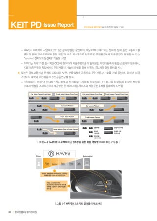 KEIT PD Issue Report

PD ISSUE REPORT AUGUST 2013 VOL 13-8

	  -HAVEit 프로젝트 시연에서 2012년 콘티넨탈은 운전자의 과실로부터 야기되는 신체적 상해 동반 교통사고를
줄이기 위해 고속도로에서 첨단 운전자 보조 시스템으로 단조로운 주행환경에서 자동운전이 활용될 수 있는
“co-pilot(전자보조운전자)” 기술을 시연
	  -아우디는 최대 가전 전시회인 CES에 참여하여 자율주행기술의 일부분인 무인자동주차 동영상 공개와 발표에서,
자동차 종주국인 독일에서도 무인자동차 기술의 완성을 위해 미국의 IT업체와 협력 중임을 시사
일본은 국토교통성과 완성차 도요타와 닛산, 부품업체가 공동으로 무인자동차 기술을 개발 중이며, 2012년 미국
스탠포드 대학과 무인자동차 관련 공동연구를 발표
	  -닛산에서는 2012년 CEATEC전시회에서 전기자동차 리프를 이용하여 LTE 통신을 이용하여 차량에 장착된
카메라 영상을 스마트폰으로 제공받는 원격모니터링 서비스와 자동운전주차를 실내에서 시연함
Car Joins Platoon From Rear

Truck Joins Platoon From Front

Car Joins Platoon From Rear

Car Joins Platoon

Car Leaves Platoon

Truck Joins Platoon

Truck Leaves Platoon From Front

Truck Leaves Platoon

선행차량

선행/리드차량

잠재적
선행차량

Other Vehicle Tries to Enter Platoon

잠재적 선행
/리드차량

군집주행
비참가차량

┃그림 4-6 SARTRE 프로젝트의 군집주행을 위한 차량 역할별 취해야 하는 기능들┃

Driver

Automoation

Driver
only

Assisted

Semiautom.

Highlyautom.

Fullyautom.

개념도, HAVEit 프로젝트에서 지원하는
자율주행운전모드의 다양한 단계

사진. ⓒContinental
Automotive Gmbh의 보드에
구현된 운전자가 선택 가능한
모드들

┃그림 4-7 HAVEit 프로젝트 결과물의 대표 예┃

88

한국산업기술평가관리원

 