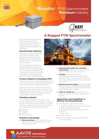 Process Analytical Technology (PAT)
FTIR spectroscopy is a well-established tool for
monitoring reactions and material identification
to ensure production quality and efficiency.
However, conventional FTIR instruments are
bulky and fragile: susceptible to vibration, and
temperature changes, making the use of them
impractical for manufacturing environments
including the Oil & Gas industry.
Petroleum Industry
Unlike standard systems, Keit uses a novel
optical design with no moving parts. It is tough
enough to perform through vibration, weather,
and rough operating environments to provide
continuous real-time material analysis of;
n crude oils
n biodiesels
n gasolines
n petrochemicals
Benefits & Advantages
n Vibration-tolerant. Make faster decisions
with continuous real-time analysis at the
point of production.
n Extraordinarily stable with consistent
performance. Optimise your production to
reduce down time, worry and costs.
n Compact. Mounts directly onto
manufacturing lines and vessels. Obtain
real-time insights of your reactions without
the inconvenience and restrictions of larger
instruments.
n Real-time process analysis. Provides greater
insight into your manufacturing processes
as they happen for improved quality control
and faster decision making.
n Inside or outside use. Gain insights from
real-time reaction monitoring regardless of
location.
Applications and Capabilities in
Refinery and Petrochemicals
n Tracking and material identification
n Aromatics (benzene, toluene and xylene)
n Mono and poly-glycerides 	
n Alcohols (methanol, ethanol, glycerol)
n Esters
n Fatty acids
n Fuel identification
n Gasoline contaminants and identification
(including water)
A Rugged FTIR Spectrometer
Petroleum Industry
IRmadilloTM
FTIR Spectrometer
Keit has developed a powerful
technology that enables
continuous, real-time reaction
monitoring with a compact,
rugged FTIR spectrometer, the
IRmadilloTM.
Manufacturing Industries
The vibration-tolerant IRmadillo
FTIR spectrometer mounts
directly onto manufacturing
equipment and eliminates the
need for remote sampling, and
off-site analysis.
The Keit instrument opens up
new possibilities for when and
where mid-infrared spectroscopy
can be applied in manufacturing
industries from Oil & Gas and Bio-
renewables to Pharmaceuticals,
Chemicals and Food & Beverages.
English
www.keit.co.uk
AAVOS International bvba
Sparkevaardekenstraat 3 B-8600 Diksmuide Belgium
www.aavos.be - info@aavos.be
T. +32 (0)51 69 78 15 - F. +32 (0)51 69 78 17
 