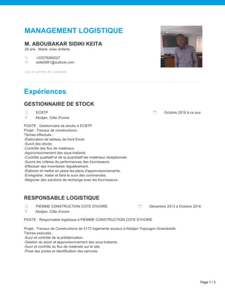 MANAGEMENT LOGISTIQUE
M. ABOUBAKAR SIDIKI KEITA
28 ans , Marié, avec enfants
+22578280027
sidik0081@outlook.com
J'ai un permis de conduire
Expériences
GESTIONNAIRE DE STOCK
ECBTP Octobre 2016 à ce jour
Abidjan, Côte d'ivoire
POSTE : Gestionnaire de stocks à ECBTP
Projet : Travaux de constructions .
Tâches effectués :
-Élaboration de tableau de bord Excel
-Suivit des stocks
-Contrôle des flux de matériaux
-Approvisionnement des sous-traitants
-Contrôle qualitatif et de la quantitatif les matériaux réceptionnés
-Suivre les critères de performances des fournisseurs.
-Effectuer des inventaires régulièrement.
-Élaborer et mettre en place les plans d'approvisionnements.
-Enregistrer, traiter et faire le suivi des commandes.
-Négocier des solutions de rechange avec les fournisseurs.
RESPONSABLE LOGISTIQUE
PIEMME CONSTRUCTION COTE D'IVOIRE Décembre 2013 à Octobre 2016
Abidjan, Côte d'ivoire
POSTE : Responsable logistique à PIEMME CONSTRUCTION COTE D’IVOIRE
Projet : Travaux de Constructions de 2172 logements sociaux à Abidjan Yopougon Gnandobité.
Tâches exécutés :
-Suivi et contrôle de la préfabrication.
-Gestion du stock et approvisionnement des sous-traitants.
-Suivi et contrôle du flux de matériels sur le site.
-Pose des portes et identification des serrures.
Page 1 / 3
 