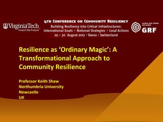 Resilience as ‘Ordinary Magic’: A
Transformational Approach to
Community Resilience
Professor Keith Shaw
Northumbria University
Newcastle
UK
 