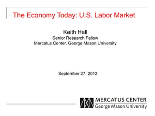 The Economy Today: U.S. Labor Market

                    Keith Hall
               Senior Research Fellow
      Mercatus Center, George Mason University




                 September 27, 2012
 