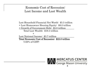 Economic Cost of Recession:
     Lost Income and Lost Wealth


Lost Household Financial Net Worth: $5.5 trillion
+ Lost Homeowner Housing Equity: $8.0 trillion
+ Growth of Government Debt: $5.8 trillion
    Total Lost Wealth: $19.3 trillion
            +
Lost National Income: $3.7 trillion
Total Economic Cost of Recession: $23.0 trillion
    (150% of GDP)




                                           4
 