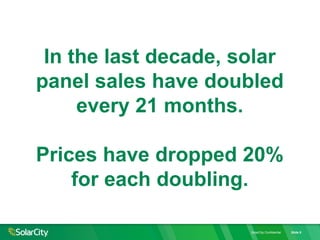 SolarCity Confidential Slide 8
In the last decade, solar
panel sales have doubled
every 21 months.
Prices have dropped 20%
for each doubling.