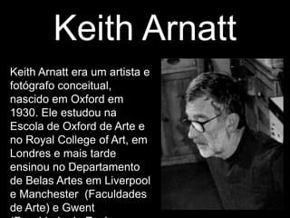 Keith Arnatt
Keith Arnatt era um artista e
fotógrafo conceitual,
nascido em Oxford em
1930. Ele estudou na
Escola de Oxford de Arte e
no Royal College of Art, em
Londres e mais tarde
ensinou no Departamento
de Belas Artes em Liverpool
e Manchester (Faculdades
de Arte) e Gwent
 