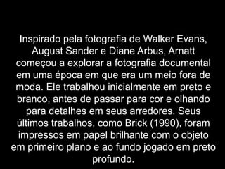 Inspirado pela fotografia de Walker Evans,
     August Sander e Diane Arbus, Arnatt
 começou a explorar a fotografia documental
 em uma época em que era um meio fora de
 moda. Ele trabalhou inicialmente em preto e
 branco, antes de passar para cor e olhando
    para detalhes em seus arredores. Seus
 últimos trabalhos, como Brick (1990), foram
 impressos em papel brilhante com o objeto
em primeiro plano e ao fundo jogado em preto
                   profundo.
 