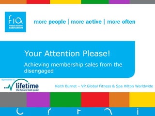 Your Attention Please! Achieving membership sales from the disengaged Keith Burnet – VP Global Fitness & Spa Hilton Worldwide Sponsored by:  