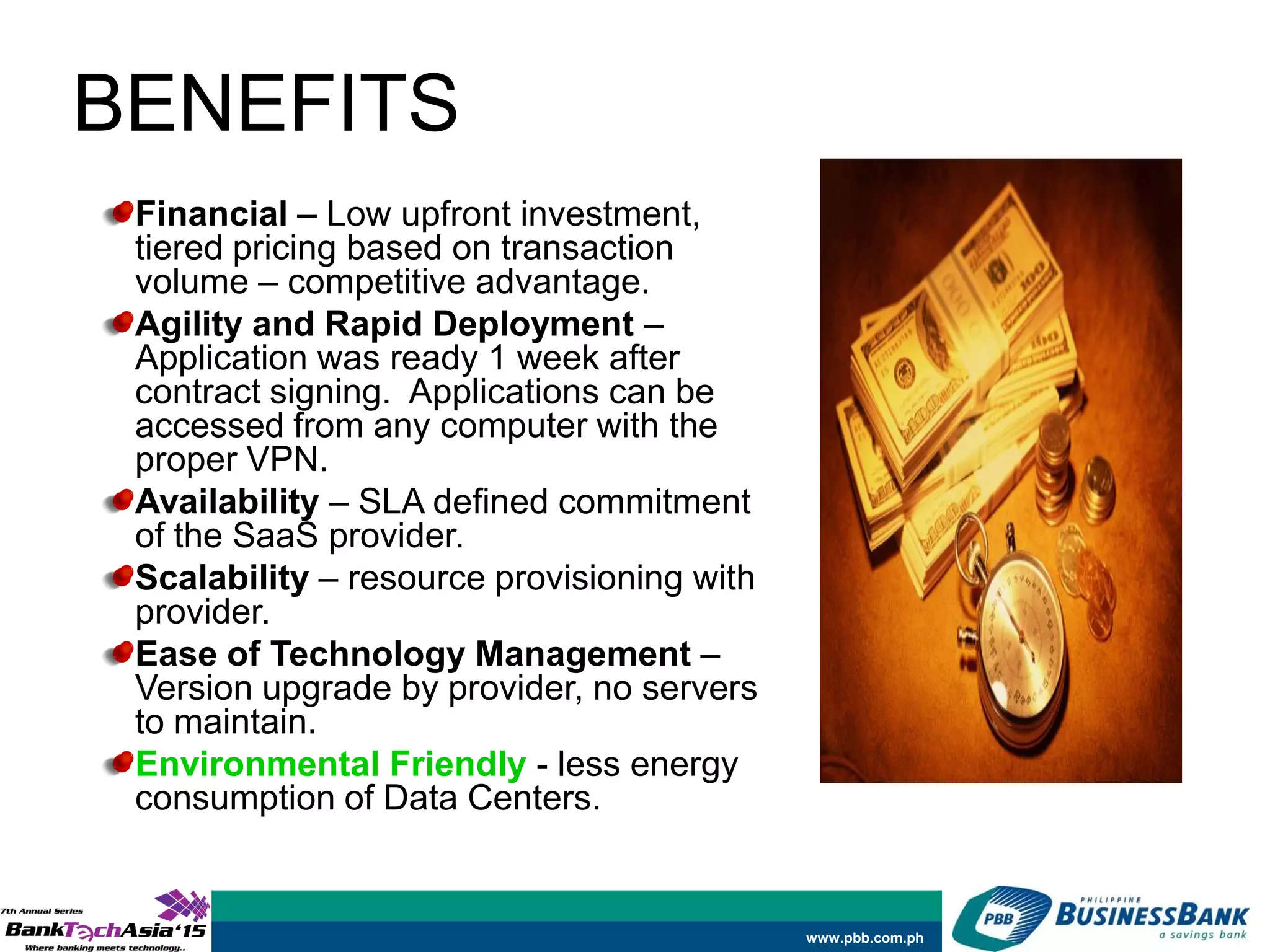 www.pbb.com.ph
BENEFITS
Financial – Low upfront investment,
tiered pricing based on transaction
volume – competitive advantage.
Agility and Rapid Deployment –
Application was ready 1 week after
contract signing. Applications can be
accessed from any computer with the
proper VPN.
Availability – SLA defined commitment
of the SaaS provider.
Scalability – resource provisioning with
provider.
Ease of Technology Management –
Version upgrade by provider, no servers
to maintain.
Environmental Friendly - less energy
consumption of Data Centers.
 