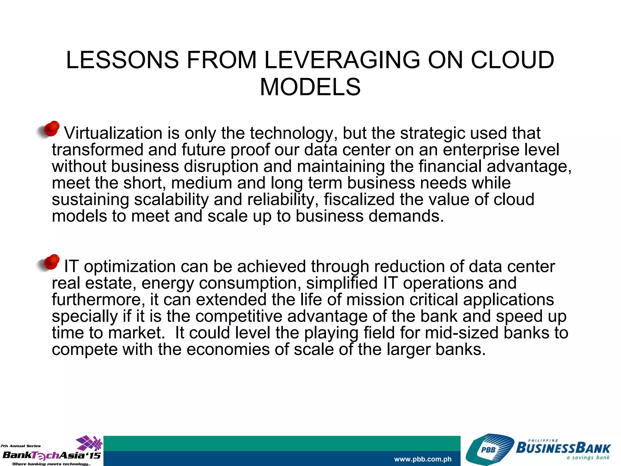www.pbb.com.ph
LESSONS FROM LEVERAGING ON CLOUD
MODELS
Virtualization is only the technology, but the strategic used that
transformed and future proof our data center on an enterprise level
without business disruption and maintaining the financial advantage,
meet the short, medium and long term business needs while
sustaining scalability and reliability, fiscalized the value of cloud
models to meet and scale up to business demands.
IT optimization can be achieved through reduction of data center
real estate, energy consumption, simplified IT operations and
furthermore, it can extended the life of mission critical applications
specially if it is the competitive advantage of the bank and speed up
time to market. It could level the playing field for mid-sized banks to
compete with the economies of scale of the larger banks.
 