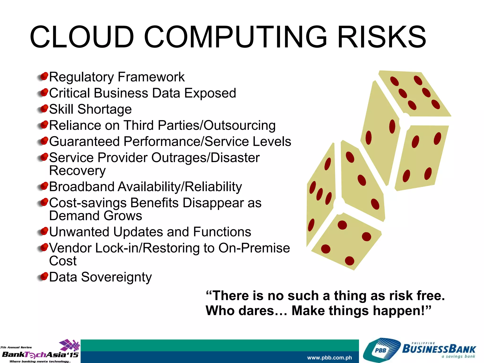 www.pbb.com.ph
CLOUD COMPUTING RISKS
Regulatory Framework
Critical Business Data Exposed
Skill Shortage
Reliance on Third Parties/Outsourcing
Guaranteed Performance/Service Levels
Service Provider Outrages/Disaster
Recovery
Broadband Availability/Reliability
Cost-savings Benefits Disappear as
Demand Grows
Unwanted Updates and Functions
Vendor Lock-in/Restoring to On-Premise
Cost
Data Sovereignty
“There is no such a thing as risk free.
Who dares… Make things happen!”
 