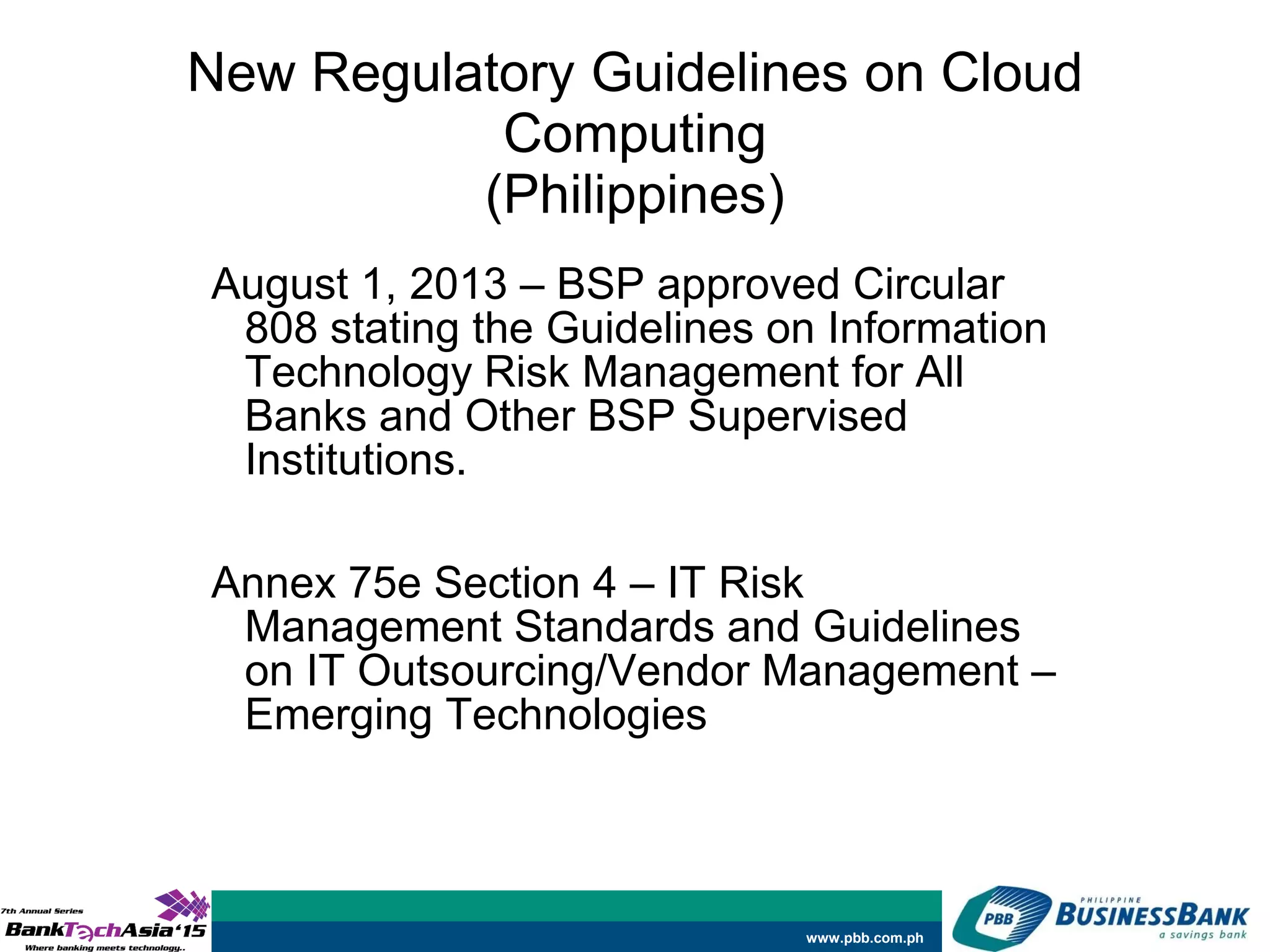www.pbb.com.ph
New Regulatory Guidelines on Cloud
Computing
(Philippines)
August 1, 2013 – BSP approved Circular
808 stating the Guidelines on Information
Technology Risk Management for All
Banks and Other BSP Supervised
Institutions.
Annex 75e Section 4 – IT Risk
Management Standards and Guidelines
on IT Outsourcing/Vendor Management –
Emerging Technologies
 