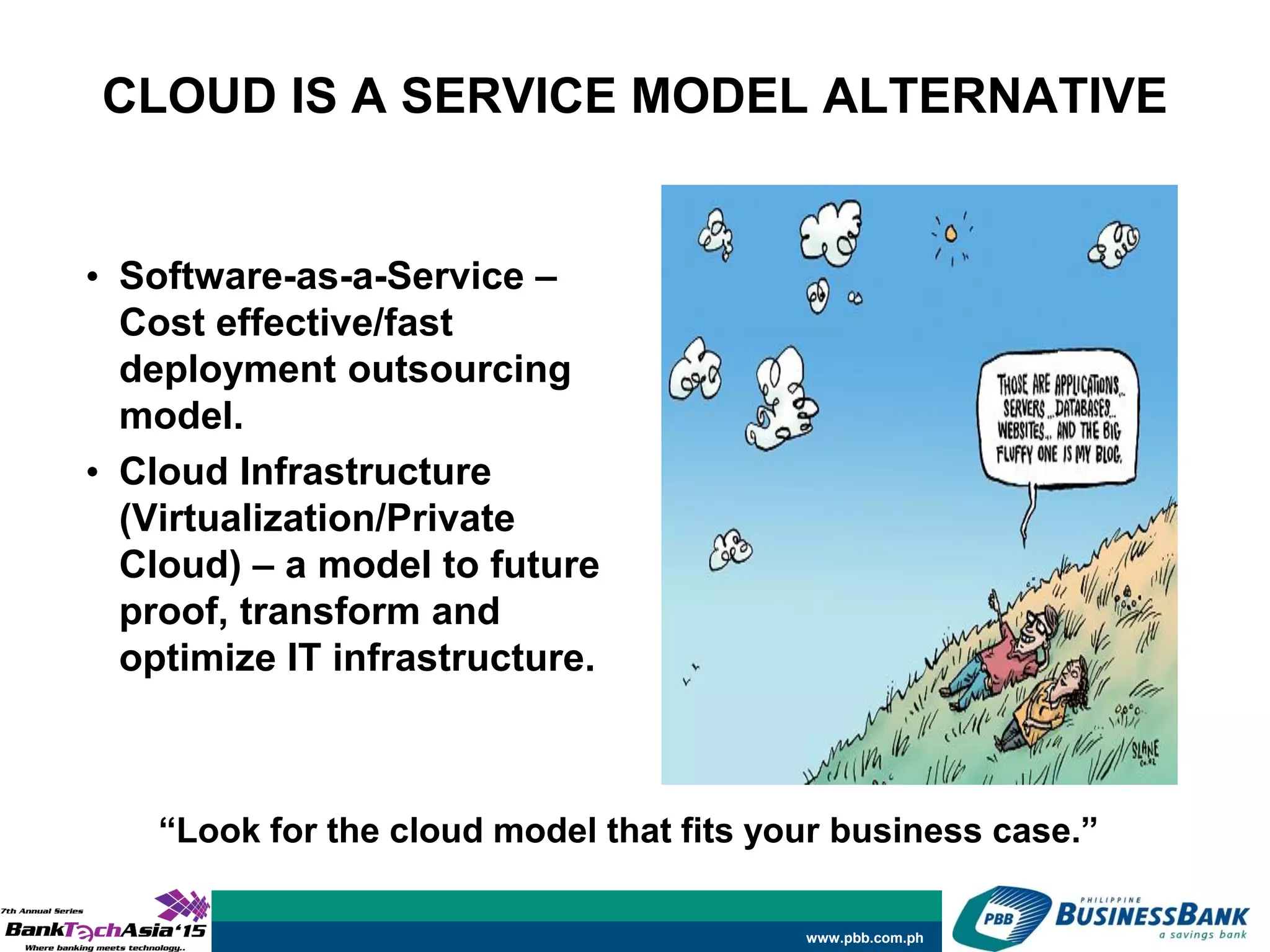 www.pbb.com.ph
CLOUD IS A SERVICE MODEL ALTERNATIVE
• Software-as-a-Service –
Cost effective/fast
deployment outsourcing
model.
• Cloud Infrastructure
(Virtualization/Private
Cloud) – a model to future
proof, transform and
optimize IT infrastructure.
“Look for the cloud model that fits your business case.”
 