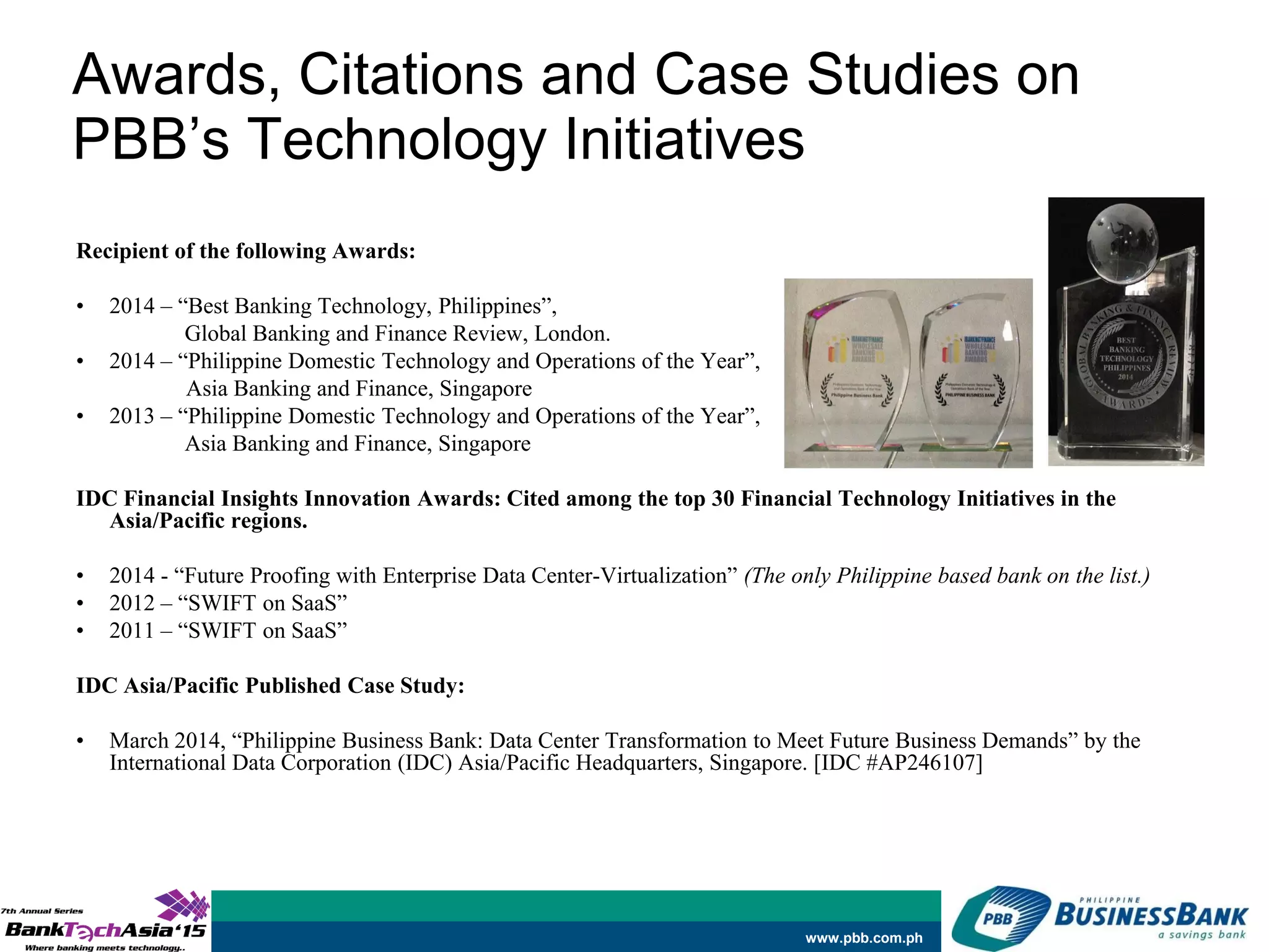 www.pbb.com.ph
Recipient of the following Awards:
• 2014 – “Best Banking Technology, Philippines”,
Global Banking and Finance Review, London.
• 2014 – “Philippine Domestic Technology and Operations of the Year”,
Asia Banking and Finance, Singapore
• 2013 – “Philippine Domestic Technology and Operations of the Year”,
Asia Banking and Finance, Singapore
IDC Financial Insights Innovation Awards: Cited among the top 30 Financial Technology Initiatives in the
Asia/Pacific regions.
• 2014 - “Future Proofing with Enterprise Data Center-Virtualization” (The only Philippine based bank on the list.)
• 2012 – “SWIFT on SaaS”
• 2011 – “SWIFT on SaaS”
IDC Asia/Pacific Published Case Study:
• March 2014, “Philippine Business Bank: Data Center Transformation to Meet Future Business Demands” by the
International Data Corporation (IDC) Asia/Pacific Headquarters, Singapore. [IDC #AP246107]
Awards, Citations and Case Studies on
PBB’s Technology Initiatives
 