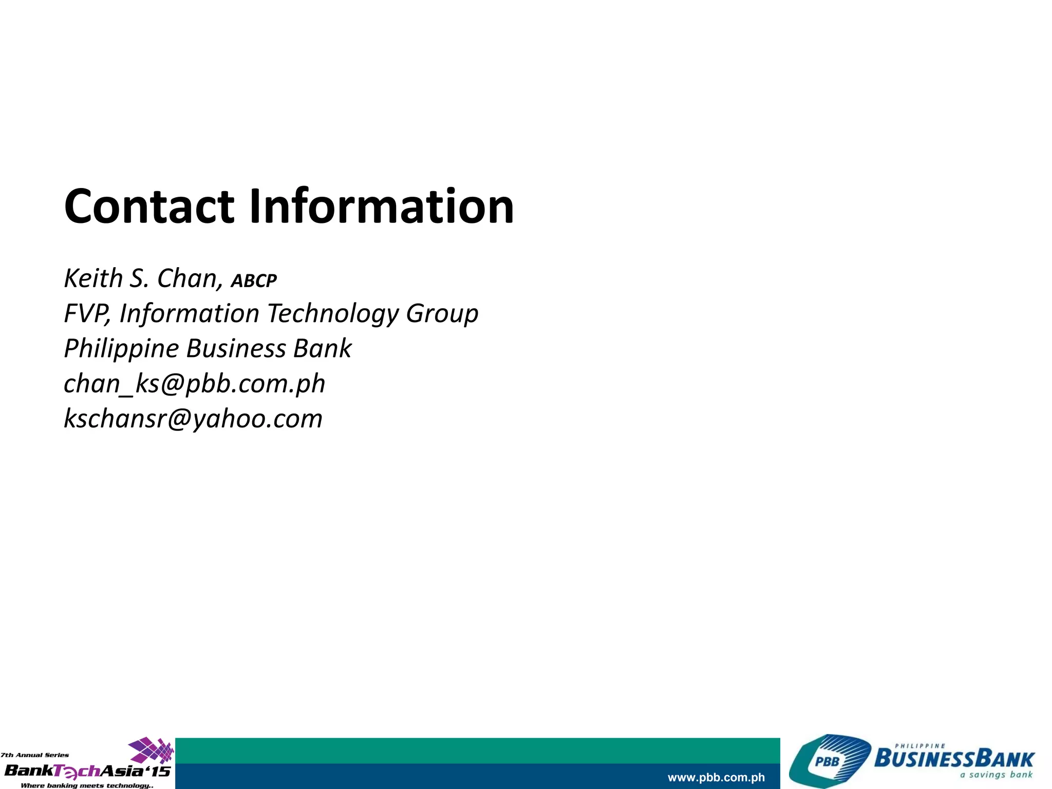 www.pbb.com.ph
Keith S. Chan, ABCP
FVP, Information Technology Group
Philippine Business Bank
chan_ks@pbb.com.ph
kschansr@yahoo.com
Contact Information
 