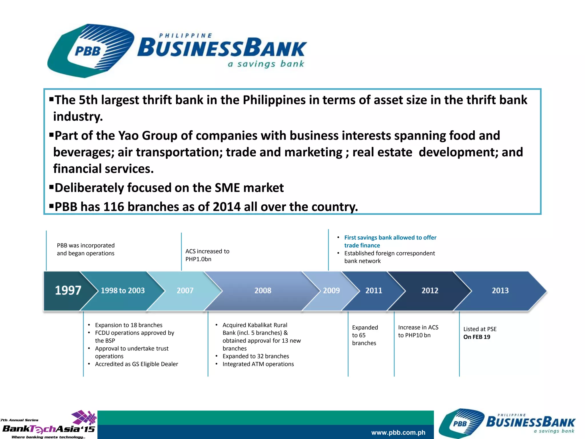 www.pbb.com.ph
PBB was incorporated
and began operations
• Expansion to 18 branches
• FCDU operations approved by
the BSP
• Approval to undertake trust
operations
• Accredited as GS Eligible Dealer
ACS increased to
PHP1.0bn
• Acquired Kabalikat Rural
Bank (incl. 5 branches) &
obtained approval for 13 new
branches
• Expanded to 32 branches
• Integrated ATM operations
• First savings bank allowed to offer
trade finance
• Established foreign correspondent
bank network
Expanded
to 65
branches
Increase in ACS
to PHP10 bn
Listed at PSE
On FEB 19
The 5th largest thrift bank in the Philippines in terms of asset size in the thrift bank
industry.
Part of the Yao Group of companies with business interests spanning food and
beverages; air transportation; trade and marketing ; real estate development; and
financial services.
Deliberately focused on the SME market
PBB has 116 branches as of 2014 all over the country.
 