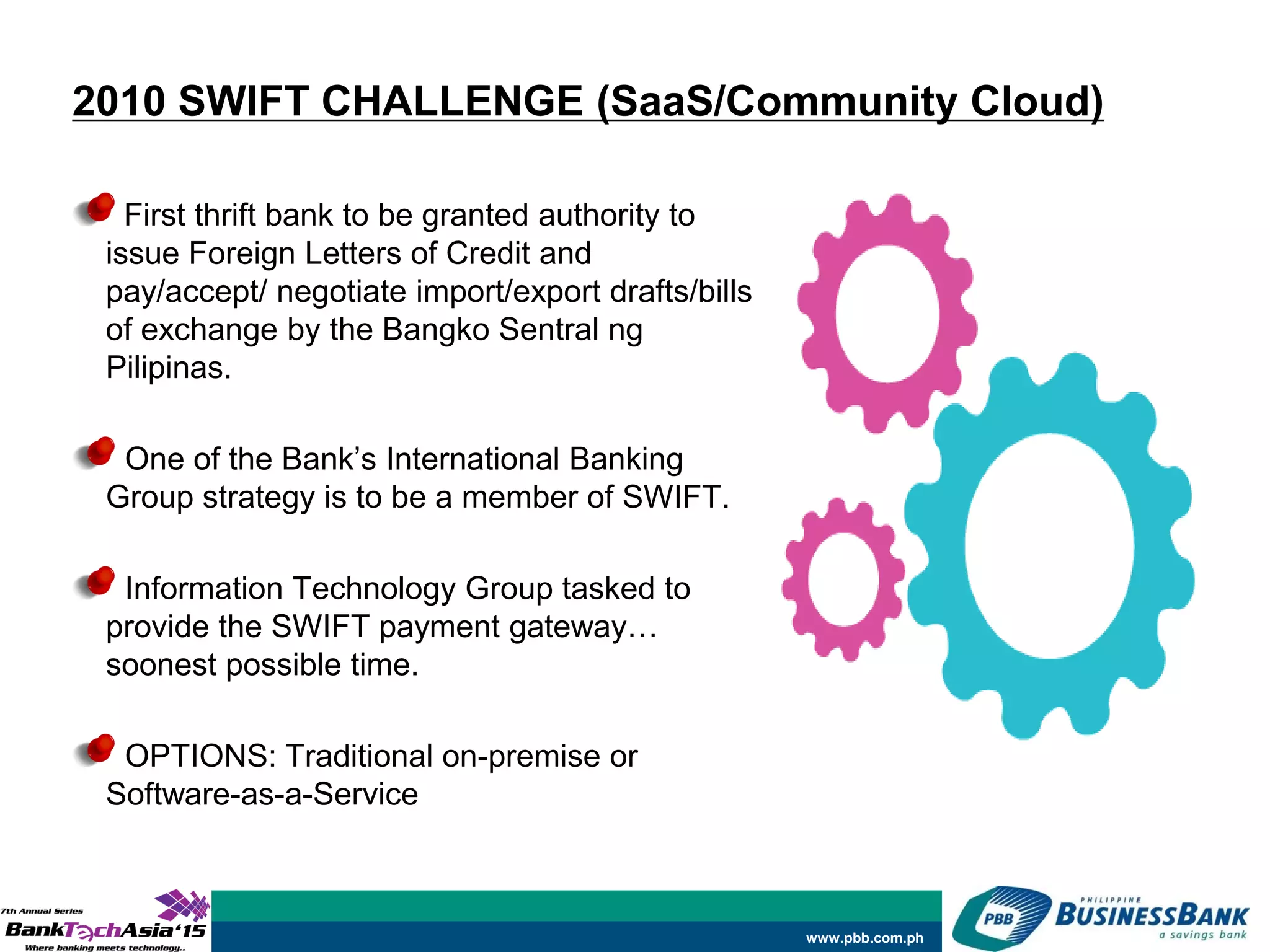 www.pbb.com.ph
2010 SWIFT CHALLENGE (SaaS/Community Cloud)
First thrift bank to be granted authority to
issue Foreign Letters of Credit and
pay/accept/ negotiate import/export drafts/bills
of exchange by the Bangko Sentral ng
Pilipinas.
One of the Bank’s International Banking
Group strategy is to be a member of SWIFT.
Information Technology Group tasked to
provide the SWIFT payment gateway…
soonest possible time.
OPTIONS: Traditional on-premise or
Software-as-a-Service
 