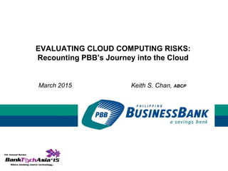 EVALUATING CLOUD COMPUTING RISKS:
Recounting PBB’s Journey into the Cloud
March 2015 Keith S. Chan, ABCP
 