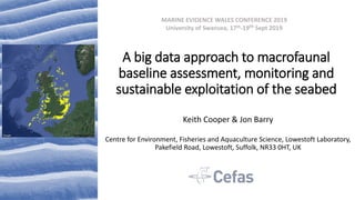 A big data approach to macrofaunal
baseline assessment, monitoring and
sustainable exploitation of the seabed
Keith Cooper & Jon Barry
Centre for Environment, Fisheries and Aquaculture Science, Lowestoft Laboratory,
Pakefield Road, Lowestoft, Suffolk, NR33 0HT, UK
MARINE EVIDENCE WALES CONFERENCE 2019
University of Swansea, 17th-19th Sept 2019
 
