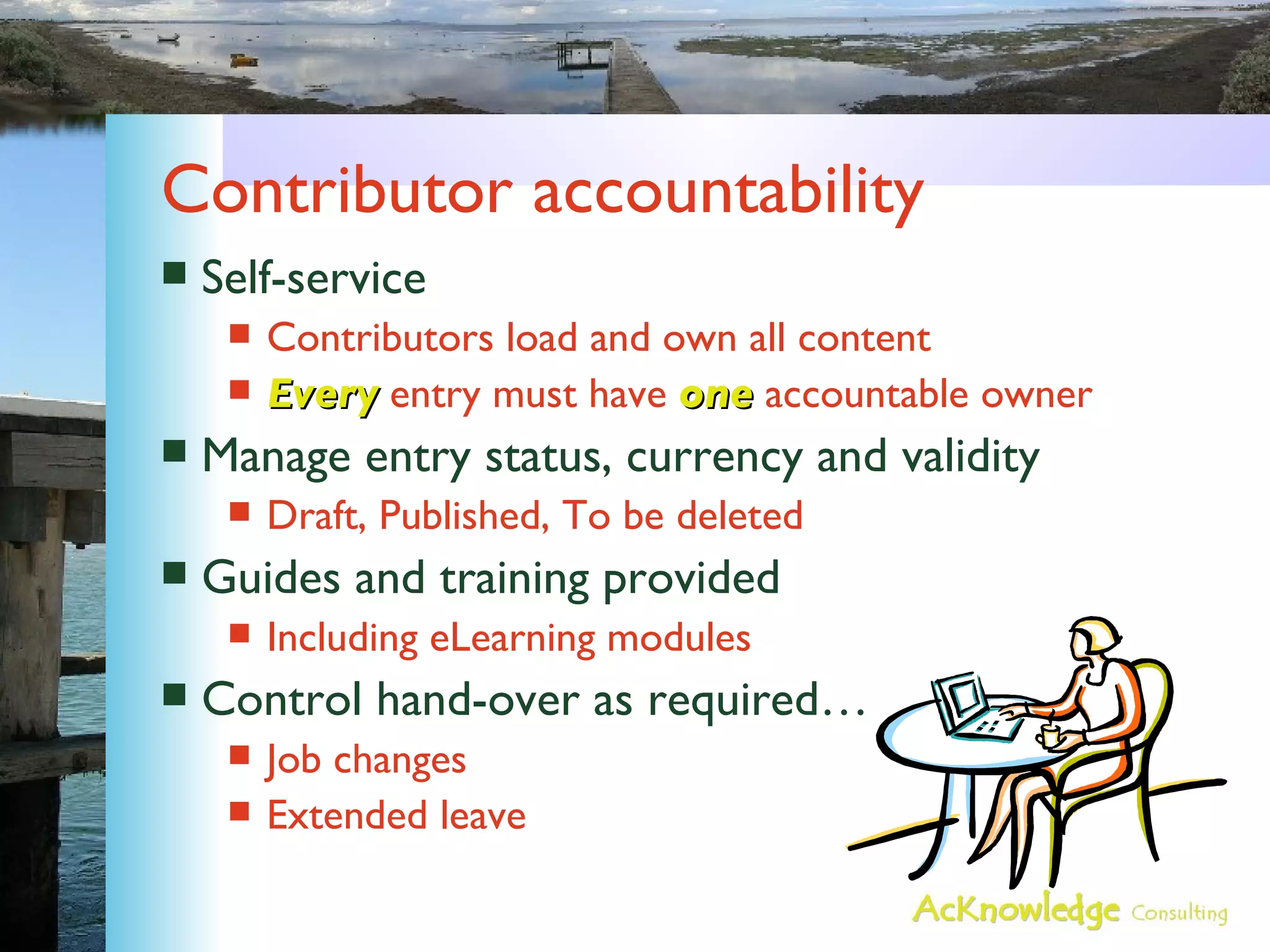 Contributor accountability Self-service Contributors load and own all content Every  entry must have  one  accountable owner Manage entry status, currency and validity Draft, Published, To be deleted Guides and training provided Including eLearning modules Control hand-over as required… Job changes Extended leave 