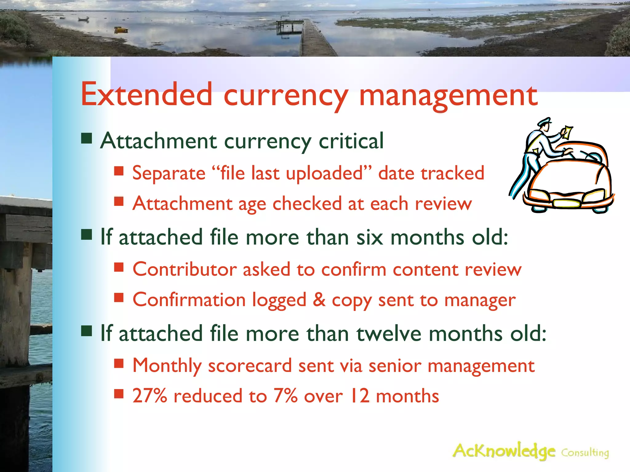 Extended currency management Attachment currency critical Separate “file last uploaded” date tracked Attachment age checked at each review If attached file more than six months old: Contributor asked to confirm content review Confirmation logged & copy sent to manager If attached file more than twelve months old: Monthly scorecard sent via senior management 27% reduced to 7% over 12 months 