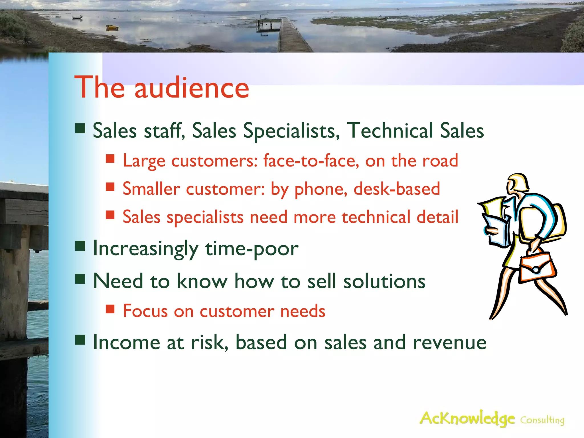 The audience  Sales staff, Sales Specialists, Technical Sales Large customers: face-to-face, on the road Smaller customer: by phone, desk-based Sales specialists need more technical detail Increasingly time-poor Need to know how to sell solutions Focus on customer needs Income at risk, based on sales and revenue 
