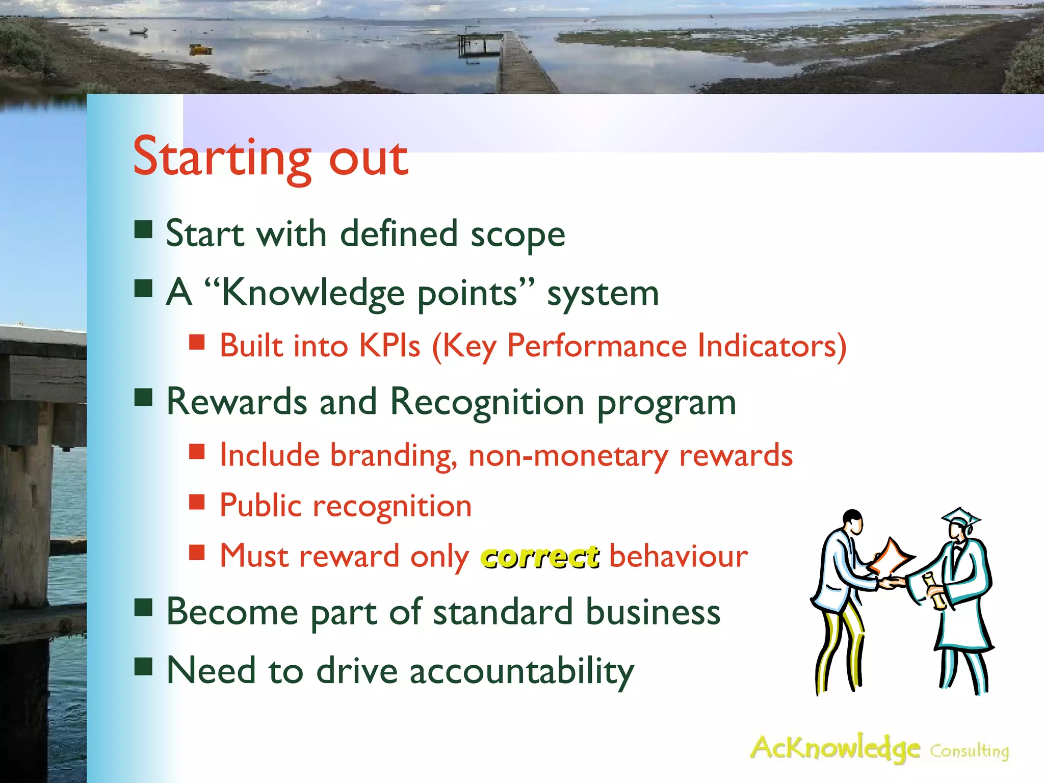 Starting out Start with defined scope A “Knowledge points” system Built into KPIs (Key Performance Indicators) Rewards and Recognition program Include branding, non-monetary rewards Public recognition Must reward only  correct  behaviour Become part of standard business Need to drive accountability 