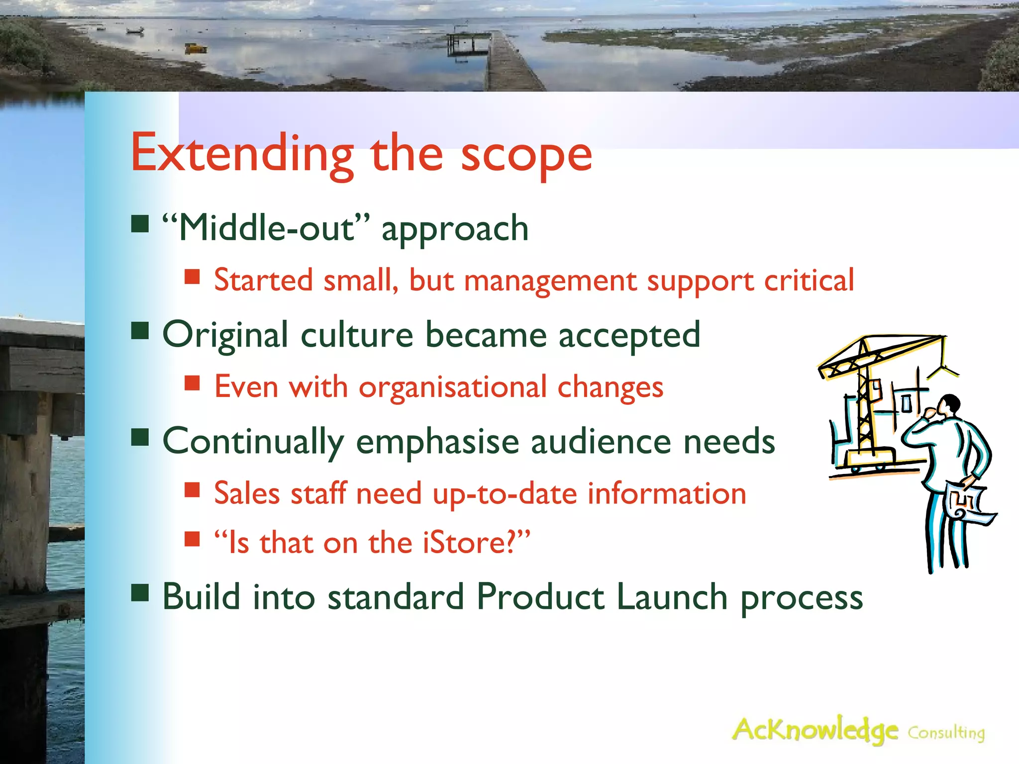 Extending the scope “Middle-out” approach Started small, but management support critical Original culture became accepted Even with organisational changes Continually emphasise audience needs Sales staff need up-to-date information “Is that on the iStore?” Build into standard Product Launch process 