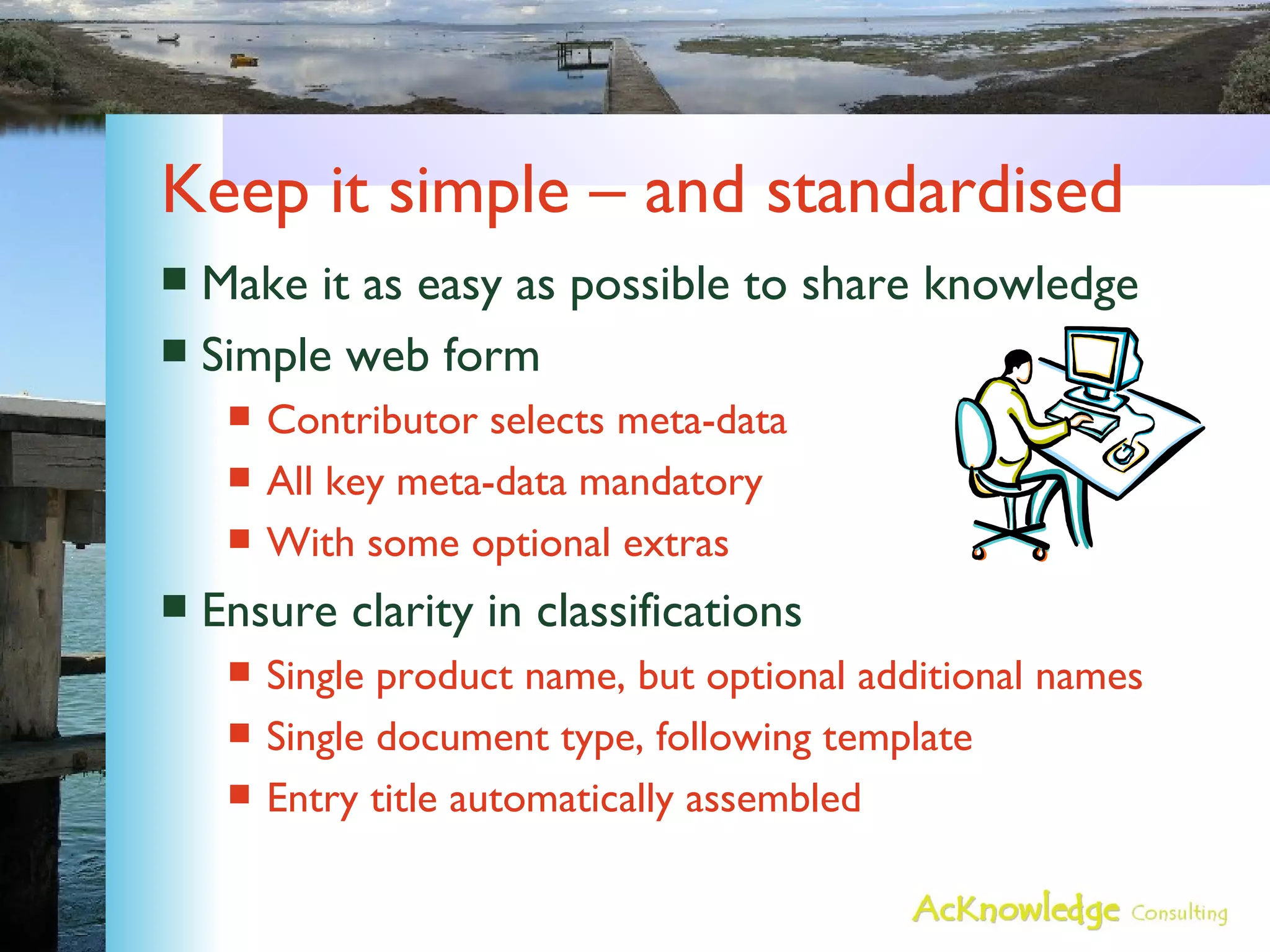 Keep it simple – and standardised Make it as easy as possible to share knowledge Simple web form Contributor selects meta-data All key meta-data mandatory With some optional extras Ensure clarity in classifications Single product name, but optional additional names Single document type, following template Entry title automatically assembled 