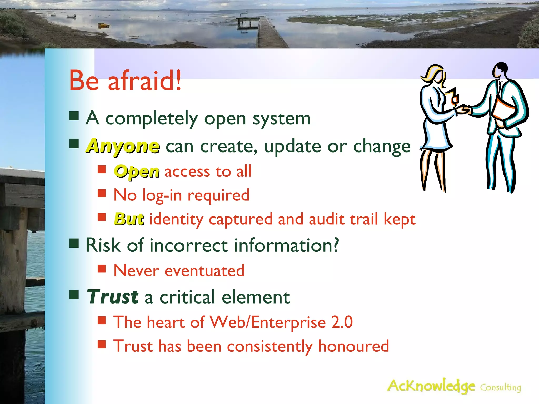 Be afraid! A completely open system Anyone  can create, update or change Open  access to all No log-in required But  identity captured and audit trail kept Risk of incorrect information? Never eventuated Trust  a critical element The heart of Web/Enterprise 2.0 Trust has been consistently honoured 