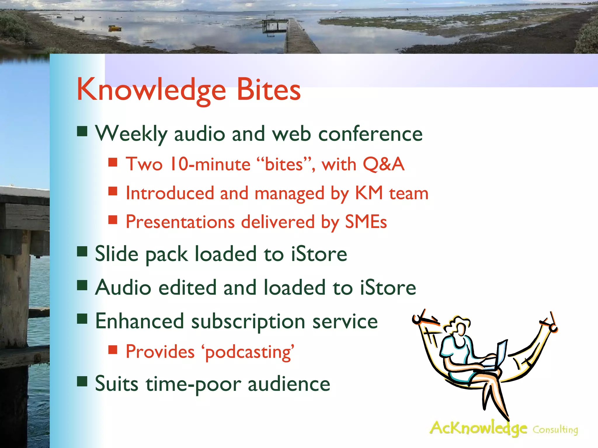 Knowledge Bites Weekly audio and web conference Two 10-minute “bites”, with Q&A Introduced and managed by KM team Presentations delivered by SMEs Slide pack loaded to iStore Audio edited and loaded to iStore Enhanced subscription service Provides ‘podcasting’ Suits time-poor audience 