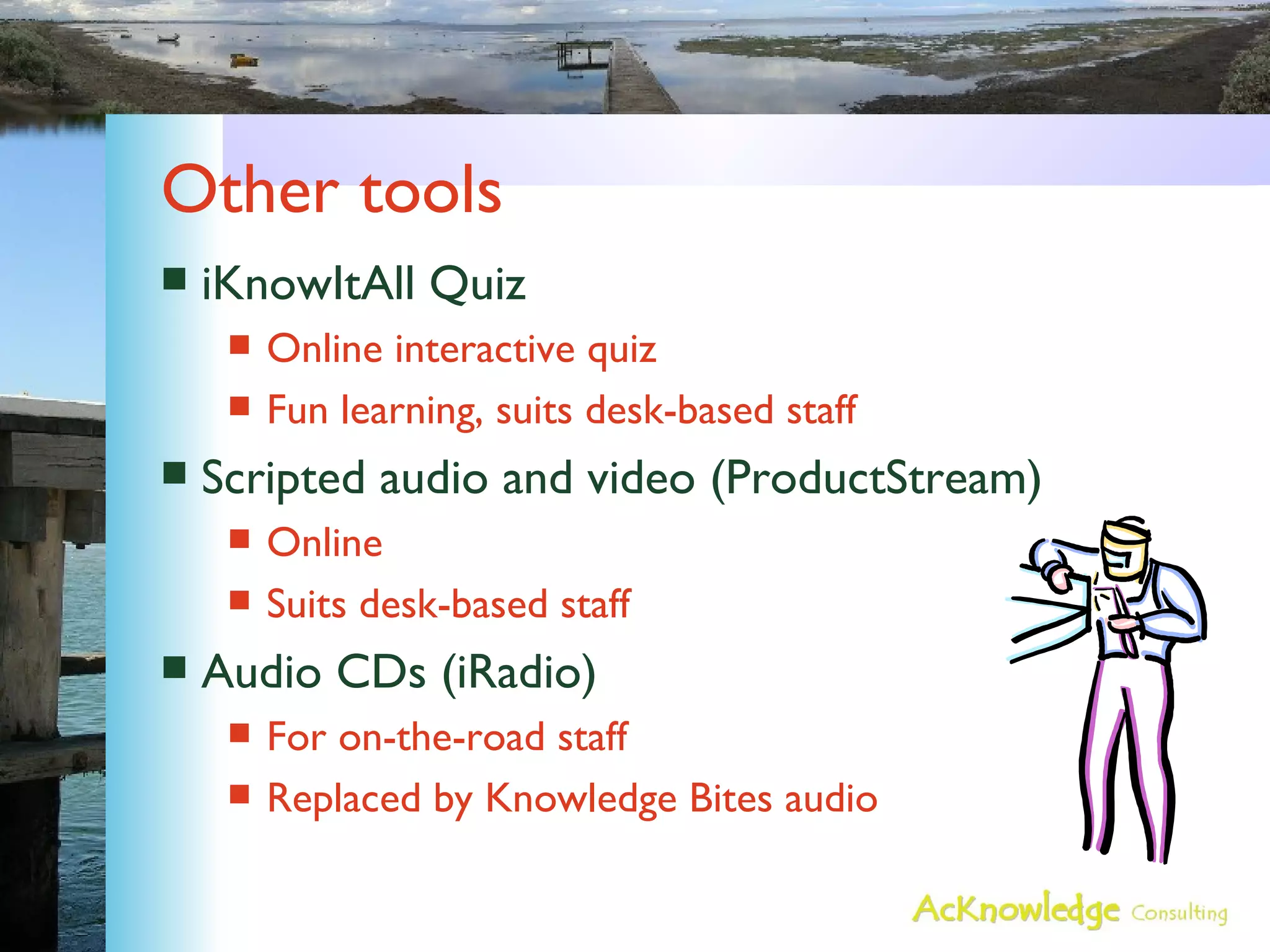 Other tools iKnowItAll Quiz Online interactive quiz Fun learning, suits desk-based staff Scripted audio and video (ProductStream) Online Suits desk-based staff Audio CDs (iRadio) For on-the-road staff Replaced by Knowledge Bites audio 