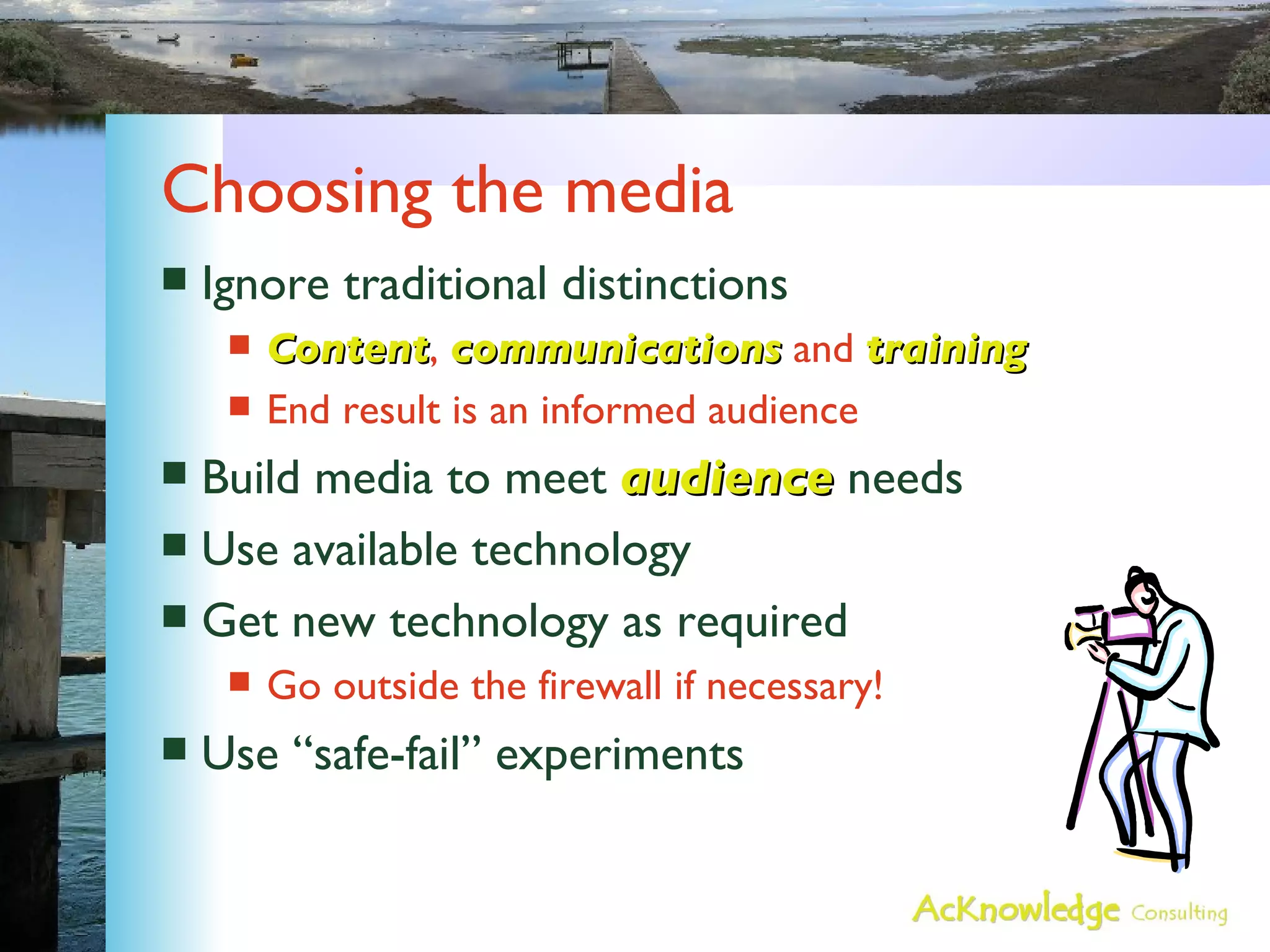 Choosing the media Ignore traditional distinctions Content ,  communications  and  training End result is an informed audience Build media to meet  audience  needs Use available technology Get new technology as required Go outside the firewall if necessary! Use “safe-fail” experiments 