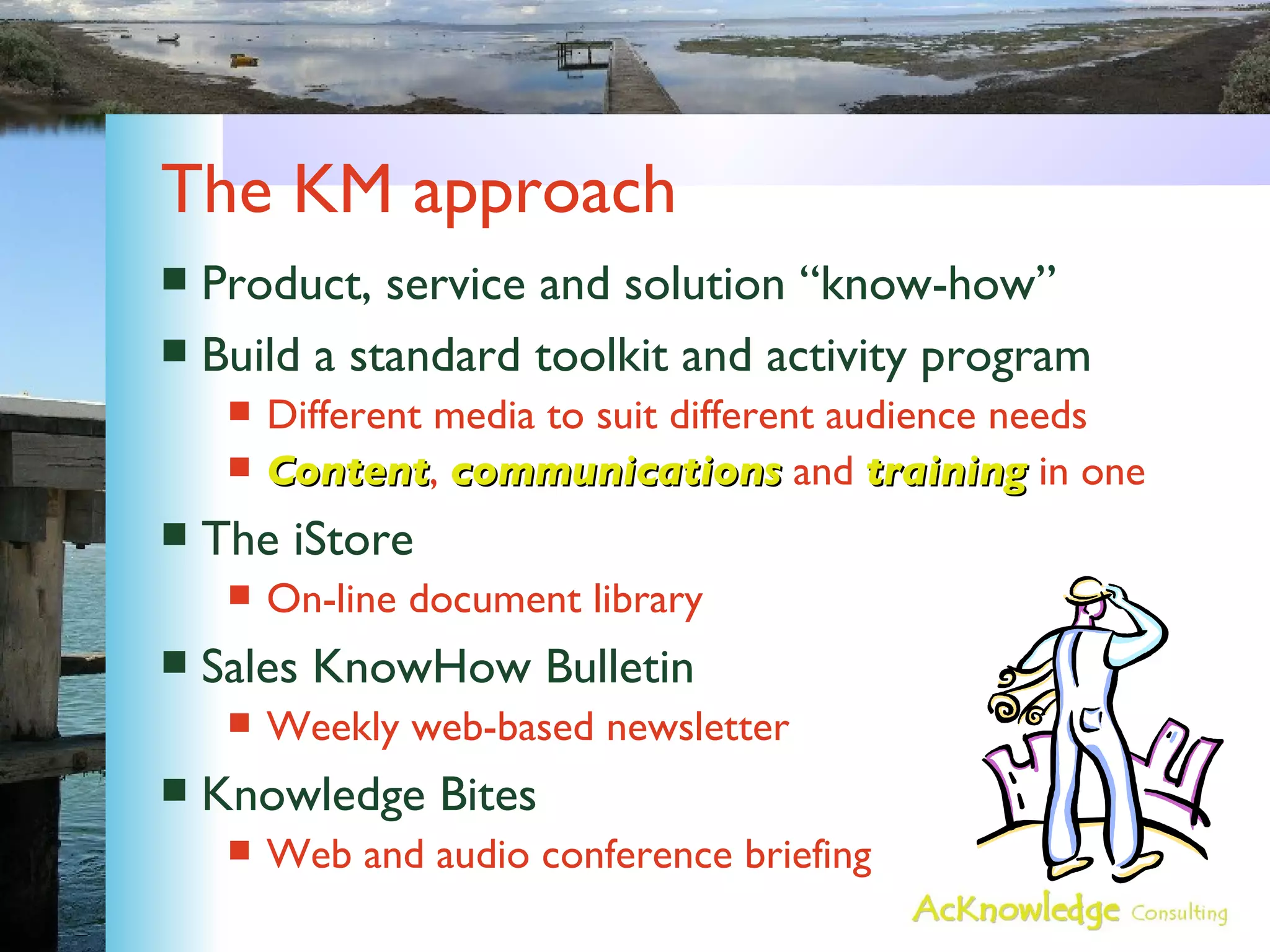 The KM approach Product, service and solution “know-how” Build a standard toolkit and activity program  Different media to suit different audience needs Content ,  communications  and  training  in one The iStore On-line document library Sales KnowHow Bulletin Weekly web-based newsletter Knowledge Bites Web and audio conference briefing 