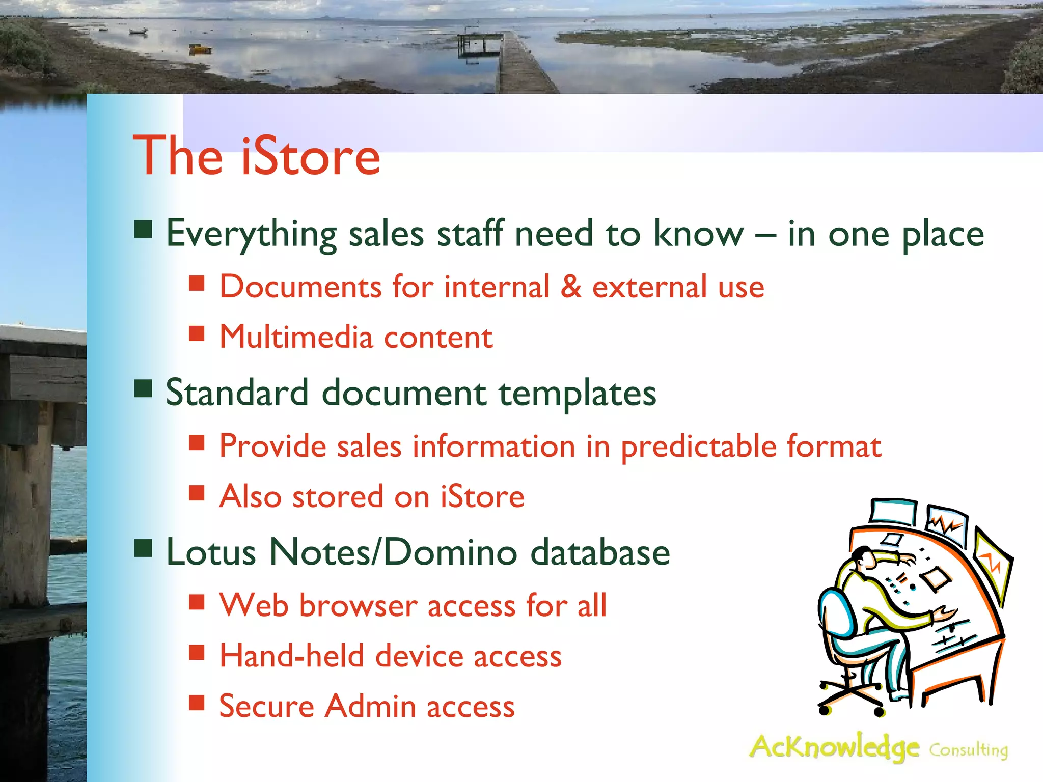 The iStore Everything sales staff need to know – in one place Documents for internal & external use Multimedia content Standard document templates Provide sales information in predictable format Also stored on iStore Lotus Notes/Domino database Web browser access for all Hand-held device access Secure Admin access 