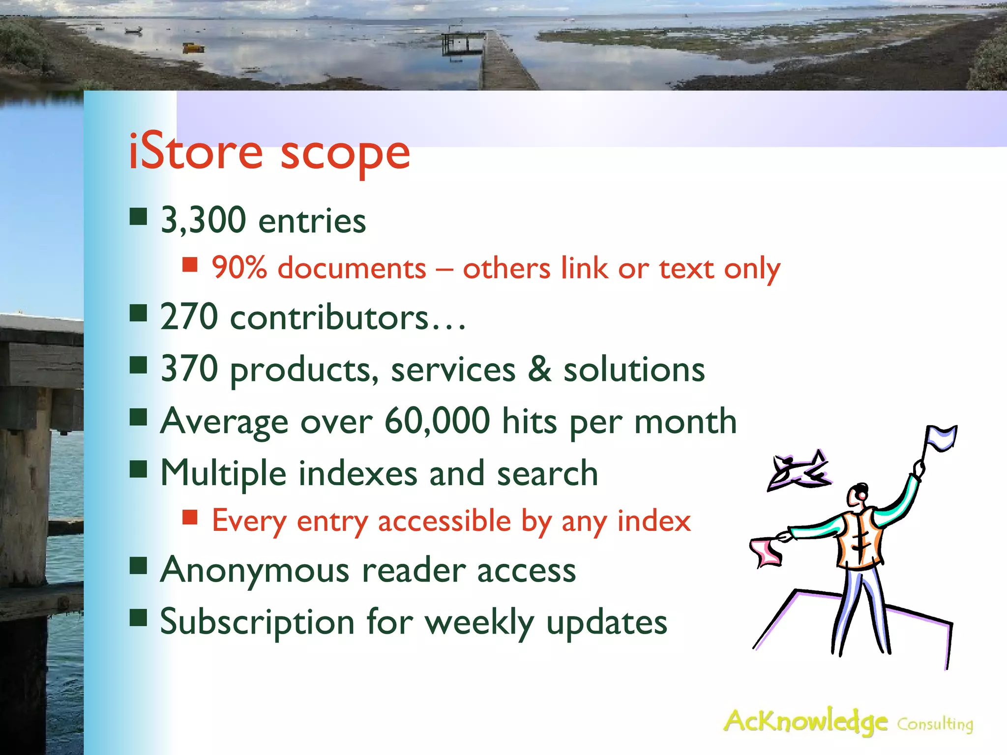 iStore scope 3,300 entries 90% documents – others link or text only 270 contributors… 370 products, services & solutions Average over 60,000 hits per month Multiple indexes and search Every entry accessible by any index Anonymous reader access Subscription for weekly updates 