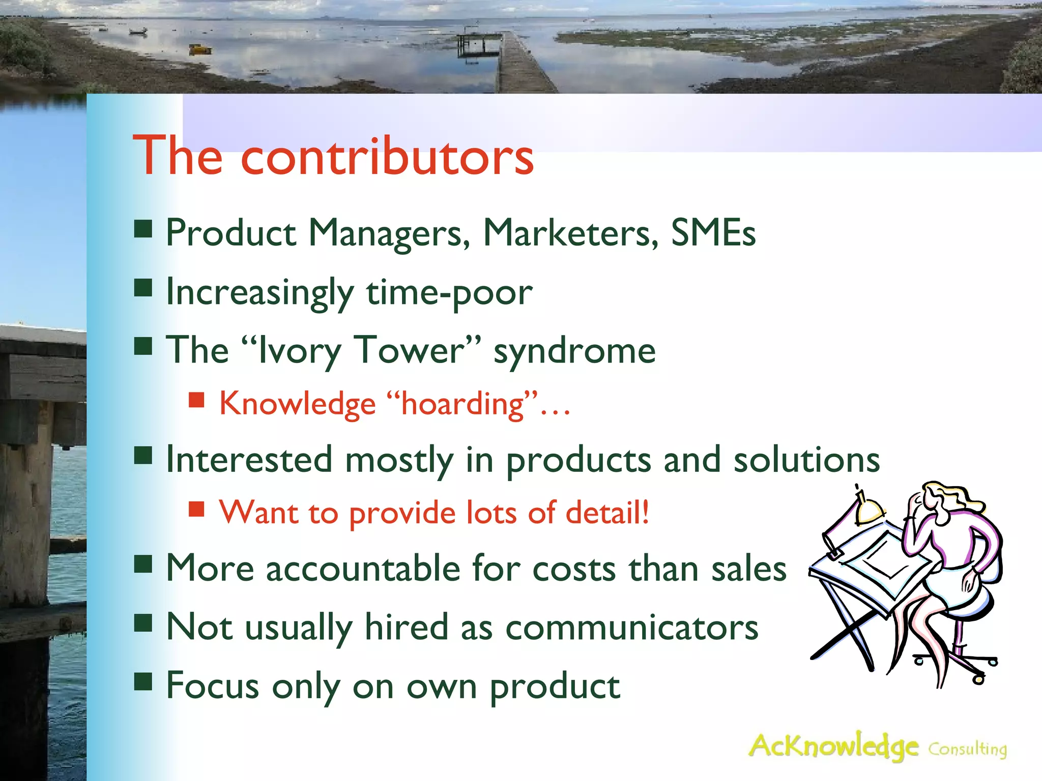 The contributors Product Managers, Marketers, SMEs Increasingly time-poor The “Ivory Tower” syndrome Knowledge “hoarding”… Interested mostly in products and solutions Want to provide lots of detail! More accountable for costs than sales Not usually hired as communicators Focus only on own product 