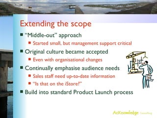 Extending the scope “Middle-out” approach Started small, but management support critical Original culture became accepted Even with organisational changes Continually emphasise audience needs Sales staff need up-to-date information “Is that on the iStore?” Build into standard Product Launch process 