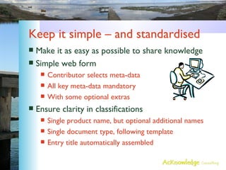 Keep it simple – and standardised Make it as easy as possible to share knowledge Simple web form Contributor selects meta-data All key meta-data mandatory With some optional extras Ensure clarity in classifications Single product name, but optional additional names Single document type, following template Entry title automatically assembled 