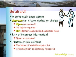 Be afraid! A completely open system Anyone  can create, update or change Open  access to all No log-in required But  identity captured and audit trail kept Risk of incorrect information? Never eventuated Trust  a critical element The heart of Web/Enterprise 2.0 Trust has been consistently honoured 