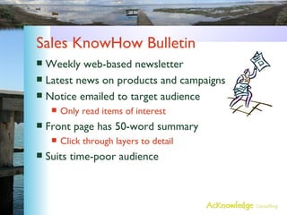 Sales KnowHow Bulletin Weekly web-based newsletter Latest news on products and campaigns Notice emailed to target audience Only read items of interest Front page has 50-word summary Click through layers to detail Suits time-poor audience 