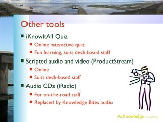 Other tools iKnowItAll Quiz Online interactive quiz Fun learning, suits desk-based staff Scripted audio and video (ProductStream) Online Suits desk-based staff Audio CDs (iRadio) For on-the-road staff Replaced by Knowledge Bites audio 