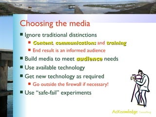Choosing the media Ignore traditional distinctions Content ,  communications  and  training End result is an informed audience Build media to meet  audience  needs Use available technology Get new technology as required Go outside the firewall if necessary! Use “safe-fail” experiments 