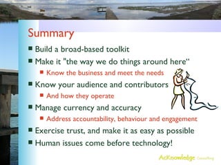 Summary Build a broad-based toolkit Make it "the way we do things around here“ Know the business and meet the needs Know your audience and contributors And how they operate Manage currency and accuracy Address accountability, behaviour and engagement Exercise trust, and make it as easy as possible Human issues come before technology! 