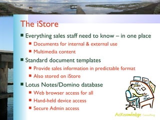 The iStore Everything sales staff need to know – in one place Documents for internal & external use Multimedia content Standard document templates Provide sales information in predictable format Also stored on iStore Lotus Notes/Domino database Web browser access for all Hand-held device access Secure Admin access 